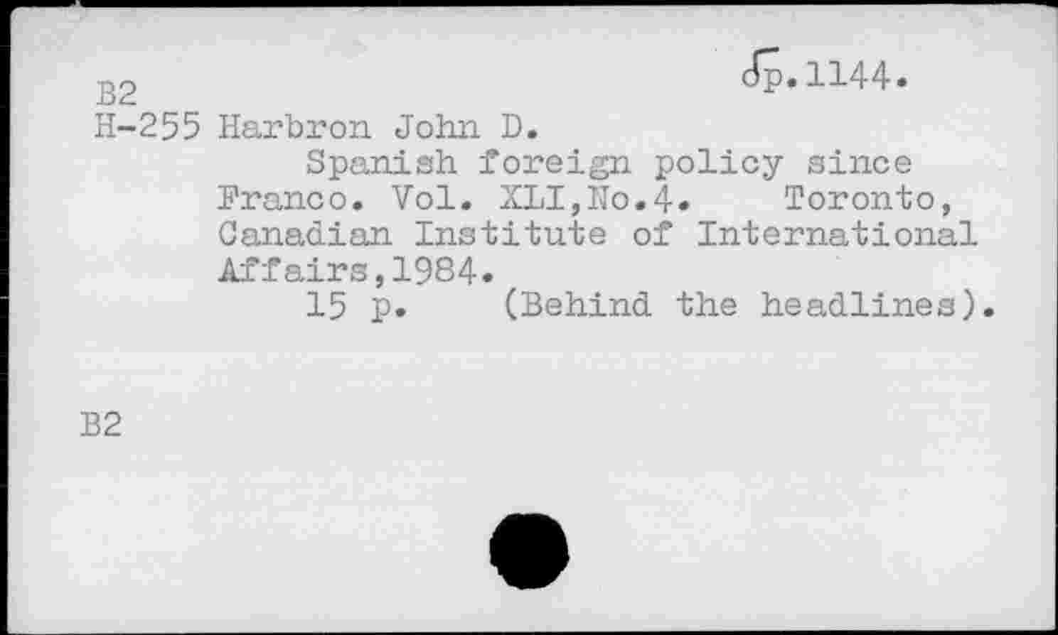 ﻿OJ I
dp.1144.
255 Harbron John D.
Spanish foreign policy since Franco. Vol. XLI,No.4* Toronto, Canadian Institute of International Affairs,1984«
15 p. (Behind the headlines).
B2